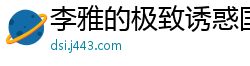 李雅的极致诱惑国产自拍